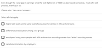 Even though the racial gap in earnings since the Civil Rights Act of 1964 has decreased somewhat, much of it still
persists, mainly due to:
Please select two correct answers.
Select all that apply:
higher skill levels at the same level of education for whites vs African Americans
differences in education among race groups
employers hiring more people with African American sounding names than "white" sounding names
racial discrimination by employers
