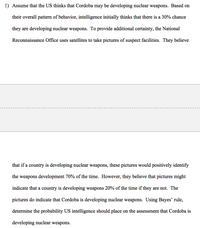 1) Assume that the US thinks that Cordoba may be developing nuclear weapons. Based on their overall pattern of behavior, intelligence initially thinks that there is a 30% chance they are developing nuclear weapons. To provide additional certainty, the National Reconnaissance Office uses satellites to take pictures of suspect facilities. They believe that if a country is developing nuclear weapons, these pictures would positively identify the weapons development 70% of the time. However, they believe that pictures might indicate that a country is developing weapons 20% of the time if they are not. The pictures do indicate that Cordoba is developing nuclear weapons. Using Bayes’ rule, determine the probability US intelligence should place on the assessment that Cordoba is developing nuclear weapons.