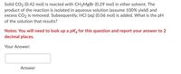 Solid CO2 (0.42 mol) is reacted with CH3MgBr (0.29 mol) in ether solvent. The
product of the reaction is isolated in aqueous solution (assume 100% yield) and
excess CO2 is removed. Subsequently, HCI (aq) (0.06 mol) is added. What is the pH
of the solution that results?
Notes: You will need to look up a pKą for this question and report your answer to 2
decimal places.
Your Answer:
Answer
