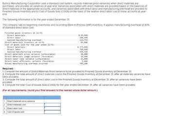 Butrico Manufacturing Corporation uses a standard cost system, records materials price variances when direct materials are
purchased, and prorates all variances at year-end. Variances associated with direct materials are prorated based on the balances of
direct materials in the appropriate accounts, and variances associated with direct labor and manufacturing overhead are prorated to
Finished Goods Inventory and to Cost of Goods Sold (COGS) on the basis of the relative direct labor cost in these accounts at year-
end.
The following information is for the year ended December 31:
The company had no beginning inventories and no ending Work-in-Process (WIP) Inventory. It applies manufacturing overhead at 80%
of standard direct labor cost.
Finished goods inventory at 12/31:
Direct materials.
Direct labor
Applied manufacturing overhead
Direct materials inventory at 12/31
Cost of goods sold for the year ended 12/31:
Direct materials
Direct labor
Applied manufacturing overhead
Direct materials price variance (unfavorable)
Direct materials usage variance (favorable)
Direct labor rate variance (unfavorable)
Direct labor efficiency variance (favorable)
Actual manufacturing overhead incurred
1. Direct materials price variance
2. Direct materials cost
$93,960
140,940
112,752
65,800
Required:
1. Compute the amount of Direct Materials Price Variance to be prorated to Finished Goods Inventory at December 31.
2. Compute the total amount of direct materials cost in the Finished Goods Inventory at December 31, after all materials variances have
been prorated.
3. Compute the total amount of direct labor cost in the Finished Goods Inventory at December 31, after all variances have been
prorated.
4. Compute the total Cost of Goods Sold (COGS) for the year ended December 31, after all variances have been prorated.
(For all requirements, round your final answers to the nearest whole dollar amount.)
3. Direct labor cost
4. Cost of goods sold
$ 375,840
798,660
638,928
10,800
16,200
21,600
5,400
745,200