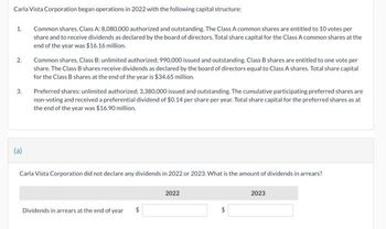 Carla Vista Corporation began operations in 2022 with the following capital structure:
Common shares, Class A: 8,080,000 authorized and outstanding. The Class A common shares are entitled to 10 votes per
share and to receive dividends as declared by the board of directors. Total share capital for the Class A common shares at the
end of the year was $16.16 million.
1.
2.
3.
(a)
Common shares, Class B: unlimited authorized; 990,000 issued and outstanding. Class B shares are entitled to one vote per
share. The Class B shares receive dividends as declared by the board of directors equal to Class A shares. Total share capital
for the Class B shares at the end of the year is $34.65 million.
Preferred shares: unlimited authorized: 3,380,000 issued and outstanding. The cumulative participating preferred shares are
non-voting and received a preferential dividend of $0.14 per share per year. Total share capital for the preferred shares as at
the end of the year was $16.90 million.
Carla Vista Corporation did not declare any dividends in 2022 or 2023. What is the amount of dividends in arrears?
Dividends in arrears at the end of year
2022
2023