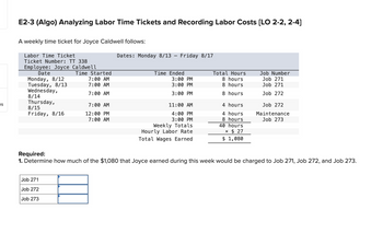 es
E2-3 (Algo) Analyzing Labor Time Tickets and Recording Labor Costs [LO 2-2, 2-4]
A weekly time ticket for Joyce Caldwell follows:
Labor Time Ticket
Ticket Number: TT 338
Employee: Joyce Caldwell
Date
Monday, 8/12
Tuesday, 8/13
Wednesday,
8/14
Thursday,
8/15
Friday, 8/16
Time Started
Job 271
Job 272
Job 273
7:00 AM
7:00 AM
7:00 AM
7:00 AM
12:00 PM
7:00 AM
Dates: Monday 8/13 - Friday 8/17
Time Ended
3:00 PM
3:00 PM
3:00 PM
11:00 AM
4:00 PM
3:00 PM
Weekly Totals
Hourly Labor Rate
Total Wages Earned
Total Hours
8 hours
8 hours
8 hours
4 hours
4 hours
8 hours
40 hours
× $27
$ 1,080
Job Number
Job 271
Job 271
Job 272
Job 272
Maintenance
Job 273
Required:
1. Determine how much of the $1,080 that Joyce earned during this week would be charged to Job 271, Job 272, and Job 273.