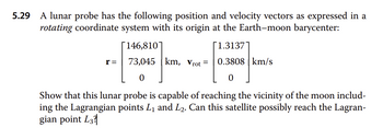 5.29
A lunar probe has the following position and velocity vectors as expressed in a
rotating coordinate system with its origin at the Earth-moon barycenter:
r =
146,810
1.3137
73,045 km, Vrot = 0.3808 km/s
0
0
Show that this lunar probe is capable of reaching the vicinity of the moon includ-
ing the Lagrangian points L₁ and L2. Can this satellite possibly reach the Lagran-
gian point L3?