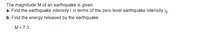 The magnitude M of an earthquake is given.
a. Find the earthquake intensity I in terms of the zero-level earthquake intensity lo-
b. Find the energy released by the earthquake.
M = 7.3
