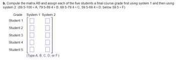 b. Compute the matrix AB and assign each of the five students a final course grade first using system 1 and then using
system 2. (89.5-100=A, 79.5-89.4 = B, 69.5-79.4 = C, 59.5-69.4D, below 59.5 = F)
Grade System 1 System 2
Student 1
Student 2
Student 3
Student 4
Student 5
(Type A, B, C, D, or F.)