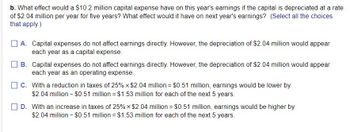 b. What effect would a $10.2 million capital expense have on this year's earnings if the capital is depreciated at a rate
of $2.04 million per year for five years? What effect would it have on next year's earnings? (Select all the choices
that apply.)
A. Capital expenses do not affect earnings directly. However, the depreciation of $2.04 million would appear
each year as a capital expense.
B. Capital expenses do not affect earnings directly. However, the depreciation of $2.04 million would appear
each year as an operating expense.
C. With a reduction in taxes of 25% × $2.04 million = $0.51 million, earnings would be lower by
$2.04 million - $0.51 million = $1.53 million for each of the next 5 years.
D. With an increase in taxes of 25% × $2.04 million = $0.51 million, earnings would be higher by
$2.04 million - $0.51 million = $1.53 million for each of the next 5 years.