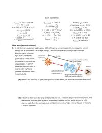 WAVE EQUATIONS
= I cos? 0
Avisible
v = f1 = w/k
w = 2nf = 2n/T, k = 21/A
= 390 – 700 nm
d sin Opright = m1
(т + 0.5)1
Ipoiarized
d sin Odark =
B = 10 log
a sin Odark
= m.
I, = 1.00 x 10-12 W/m²
2t %3D тлn OR (т + 0.5)Л.
Vstring = /Fr/µ
H = m/e
fbeat = If2 – fil
< Power >
n1 sin 01 = n2 sin 02
Omin
= 1.22 1/D
An = 1/n
v±v.
f
v 7 vs
y = A sin(kx – wt + 4)
c = 3.00 x 108 m/s
Vn = c/n,
I
« (Атpltd)2
fshifted
%3|
Area
Vsound - 343 m/s
Show work (present solutions).
1. A 100 Watt incandescent bulb is about 5.0% efficient at converting electrical energy into radiant
energy (i.e. it produces 5.0 W of light energy). Assume the bulb projects light equally in all
directions and produces
light that is randomly
Unpolarized
light source
8.0 m
polarized (in other words
the source is isotropic and
very small distance between filters
(not to scale)
unpolarized). A pair of
30
polarizing filters is used to
Observer
examine the light at a
First filter has electric
position 8.0 meters away
field transmission axis
alligned vertically.
from the bulb.
Second filter/analyzer has axis
at 30° angle relative to the first.
(A) What is the intensity of light at the position of the filters just before it enters the first filter?
(B) If the first filter faces the lamp and aligned and has a vertically aligned transmission axis, and
the second analyzing filter is placed immediately behind the first and is aligned at a 30
degree angle from the vertical, what will be the intensity of light exiting the pair of filters to
a nearby observer?
