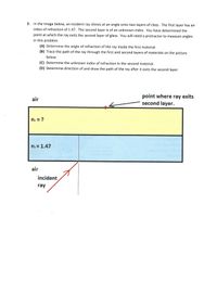 2. In the image below, an incident ray shines at an angle onto two layers of class. The first layer has an
index of refraction of 1.47. The second layer is of an unknown index. You have determined the
point at which the ray exits the second layer of glass. You will need a protractor to measure angles
in this problem.
(A) Determine the angle of refraction of the ray inside the first material.
(B) Trace the path of the ray through the first and second layers of materials on the picture
below.
(C) Determine the unknown index of refraction in the second material.
(D) Determine direction of and draw the path of the ray after it exits the second layer.
point where ray exits
second layer.
air
n2 = ?
ni = 1.47
air
incident
ray
