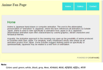 I
Anime Fan Page
Note:
Anime
Gallery
Contact
Home
Anime is Japanese hand-drawn or computer animation. The word is the abbreviated
pronunciation of "animation in Japanese, where this term references all animation. [1] Outside
Japan, anime is used to refer specifically to animation from Japan or as a Japanese-
disseminated animation style often characterized by colorful graphics, vibrant characters and
fantastical themes.
Arguably, the stylization approach to the meaning may open up the possibility of anime produced
in countries other than Japan. For simplicity, many Westerners strictly view anime as an
animation product from Japan. Some scholars suggest defining anime as specifically or
quintessentially Japanese may be related to a new form of orientalism.
POWERED BY [YOUR NAME]
Colors used: green, white, black, grey, #eee, #34ddd, #666, #ff8f00, #ffffcc, #999