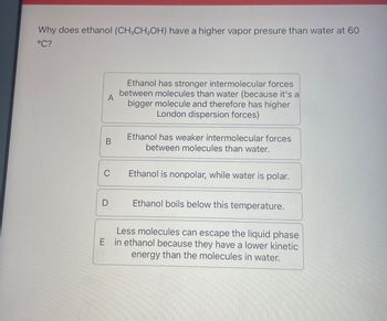 Why does ethanol (CH3CH2OH) have a higher vapor presure than water at 60
°C?
A
Ethanol has stronger intermolecular forces
between molecules than water (because it's a
bigger molecule and therefore has higher
London dispersion forces)
B
Ethanol has weaker intermolecular forces
between molecules than water.
C
Ethanol is nonpolar, while water is polar.
Ethanol boils below this temperature.
Less molecules can escape the liquid phase
E in ethanol because they have a lower kinetic
energy than the molecules in water.