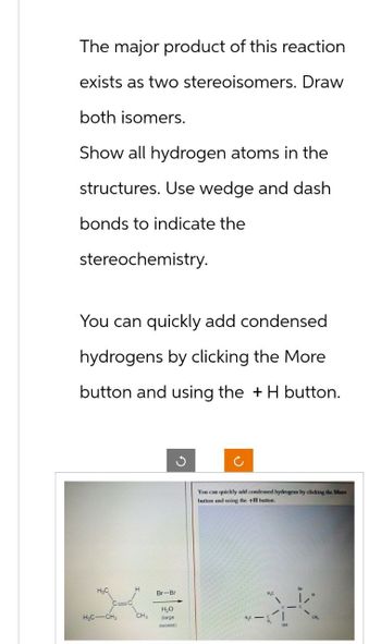 The major product of this reaction
exists as two stereoisomers. Draw
both isomers.
Show all hydrogen atoms in the
structures. Use wedge and dash
bonds to indicate the
stereochemistry.
You can quickly add condensed
hydrogens by clicking the More
button and using the + H button.
You can quickly add condensed hydrogens by clicking the More
button and using the +H button.
H₂C
H
Br-Br
H₂O
H₂C-CH2
CH₂
(large
excess)
H₂C
CH
ON