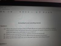 Jeek 10 pdf Adobe Agrobat Pro DC
Window Help
Tutorial Queastions... x
/ 2
129%
Accounting for non-controlling Interests
Question 1
(a) Where the parent company does not 'hold 100 percent equity of the subsidiary company,
what portion of the intra-group transactions between the parent entity and the subsidiary
entity will need to be eliminated on consolidation?
(b) What is a non-controlling interest, and how should it be disclosed?
(c) How are non-controlling interests affected by intra-group transactions?
(d) What are the three steps we use to calculate total non-controlling interest?
Question 2
