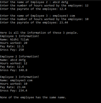 Enter the name of Employee 2 : abcd defg
Enter the number of hours worked by the employee: 12
Enter the payrate of the employee: 12.4
Enter the name of Employee 3: employee3 com
Enter the number of hours worked by the employee: 10
Enter the payrate of the employee: 23.44
Here is all the information of these 3 people.
Employee 1 Information!
Name: Nidhi Tilak
Hours worked: 20
Pay Rate: 12.5
Gross Pay: 250
Employee 2 Information!
Name: abcd defg
Hours worked: 12
Pay Rate: 12.4
Gross Pay: 148.8
Employee 3 Information!
Name: employee3 com
Hours worked: 10
Pay Rate: 23.44
Gross Pay: 234.4
None of the employee has the same name.
