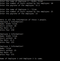 Enter the name of Employee 2 : Nidhi Tilak
Enter the number of hours worked by the employee: 10
Enter the payrate of the employee: 15.5
Enter the name of Employee 3 : Tilak
Enter the number of hours worked by the employee: 25
Enter the payrate of the employee: 23
Here is all the information of these 3 people.
Employee 1 Information!
Name: Nidhi Tilak
Hours worked: 20
Pay Rate: 12.5
Gross Pay: 250
Employee 2 Information!
Name: Nidhi Tilak
Hours worked: 10
Pay Rate: 15.5
Gross Pay: 155
Employee 3 Information!
Name: Tilak
Hours worked: 25
Pay Rate: 23
Gross Pay: 575
Name of Employee 1 and Employee 2 is same.
