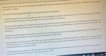 Skysong Enterprises Ltd., a private company following ASPE earned accounting income before taxes of $1,712,000 for the year ended
December 31, 2023.
During 2023, Skysong paid $240,000 for meals and entertainment expenses.
4
In 2020, Skysong's tax accountant made a mistake when preparing the company's income tax return. In 2023, Skysong paid $17,000 in
penalties related to this error. These penalties were not deductible for tax purposes.
Skysong owned a warehouse building for which it had no current use, so the company chose to use the building as a rental property. At
the beginning of 2023, Skysong rented the building to SPK Inc. for two years at $260,000 per year. SPK paid the entire two years' rent
in advance.
Skysong used the straight-line depreciation method for accounting purposes and recorded depreciation expense of $396,000. For tax
purposes, Skysong claimed the maximum capital cost allowance of $621,000,
Skysong began to sell its products with a two-year warranty against manufacturing defects in 2023 to match a warranty introduced by
its main competitor. In 2023, Skysong accrued $578,000 of warranty expenses: actual expenditures for 2023 were $277,000 with the
remaining $301,000 anticipated in 2024.
In 2023, Skysong was subject to a 35% income tax rate. During the year, the federal government announced that tax rates would be
decreased to 33% for all future years beginning January 1, 2024.
EN
LE