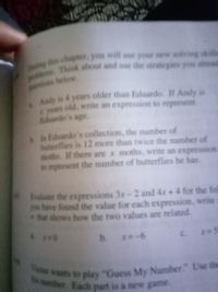 Victor wants to play "Guess My Number." Use th
ts number. Each part is a new game.
Think about and use the strategies you siread
pblen
tions below
Andy is 4 years older than Eduardo. If Andy is
years old, write an expression to represent
Eduardo's age.
In Eduardo's collection, the number of
butterflies is 12 more than twice the number of
moths. If there are x moths, write an expression
to represent the number of butterflies he has.
Ealuate the expressions 3x-2 and 4x + 4 for the fol
you have found the value for each expression, write
that shows how the two values are related.
b. x -6
c. x=5
