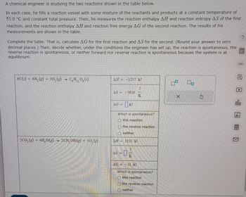 A chemical engineer is studying the two reactions shown in the table below.
In each case, he fills a reaction vessel with some mixture of the reactants and products at a constant temperature of
51.0 °C and constant total pressure. Then, he measures the reaction enthalpy AH and reaction entropy AS of the first
reaction, and the reaction enthalpy AH and reaction free energy AG of the second reaction. The results of his
measurements are shown in the table.
Complete the table. That is, calculate AG for the first reaction and AS for the second. (Round your answer to zero
decimal places.) Then, decide whether, under the conditions the engineer has set up, the reaction is spontaneous, the
reverse reaction is spontaneous, or neither forward nor reverse reaction is spontaneous because the system is at
equilibrium.
6C(s) + 6H2(g) + 30, (g)
C6H12O6 (5)
AH=1237. kJ
AS = -3816.
K
2CO2(g) 4H.O(g) → 2CH, OH (g) + 302(g)
AG=
kJ
Which is spontaneous?
this reaction
the reverse reaction
neither
AH = 1353. kJ
AS=
AG = -11 kJ
Which is spontaneous?
(this reaction
the reverse reaction
neither
Ar
00