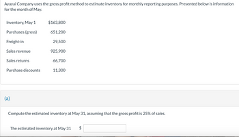 Ayayai Company uses the gross profit method to estimate inventory for monthly reporting purposes. Presented below is information
for the month of May.
Inventory, May 1
Purchases (gross)
Freight-in
Sales revenue
Sales returns
Purchase discounts
(a)
$163,800
651,200
29,500
925,900
66,700
11,300
Compute the estimated inventory at May 31, assuming that the gross profit is 25% of sales.
The estimated inventory at May 31 $