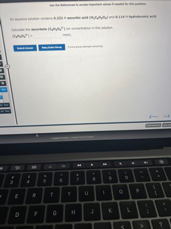 2req
E
pts 2req
pts 2req
/
An aqueous solution contains 0.232 M ascorbic acid (H₂C6H606) and 0.114 M hydrobromic acid.
Calculate the ascorbate (C6H6062) ion concentration in this solution.
[C6H606²] =
mol/L.
#3
Submit Answer
80
E
D
$
4
R
F
Use the References to access important values if needed for this question.
Retry Entire Group 6 more group attempts remaining
%
5
Cengage Learning Cengage Technical Support
T
G
^
6
MacBook Pro
Y
H
&
7
U
8
J
A
1
(
9
K
4
O
<
0
L
Ý
I'
P
Previous
Email Instructor Save and
{
+ 11
=
O
Next
?