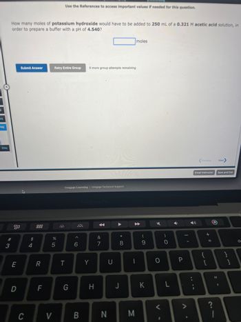 eq
req
2req
#3
How many moles of potassium hydroxide would have to be added to 250 mL of a 0.321 M acetic acid solution, in
order to prepare a buffer with a pH of 4.540?
80
E
D
Submit Answer
C
54
$
R
LL
F
%
Retry Entire Group 6 more group attempts remaining
5
V
Use the References to access important values if needed for this question.
$
Cengage Learning | Cengage Technical Support
T
G
^
6
B
MacBook Pro
Y
H
&
7
N
U
* 00
8
moles
▶▶
1
M
(
9
K
K
0
1
)
0
L
Ý
P
Previous
Email Instructor
))
{
+ 11
[
=
O
1
Next>
Save and Exit
}
de