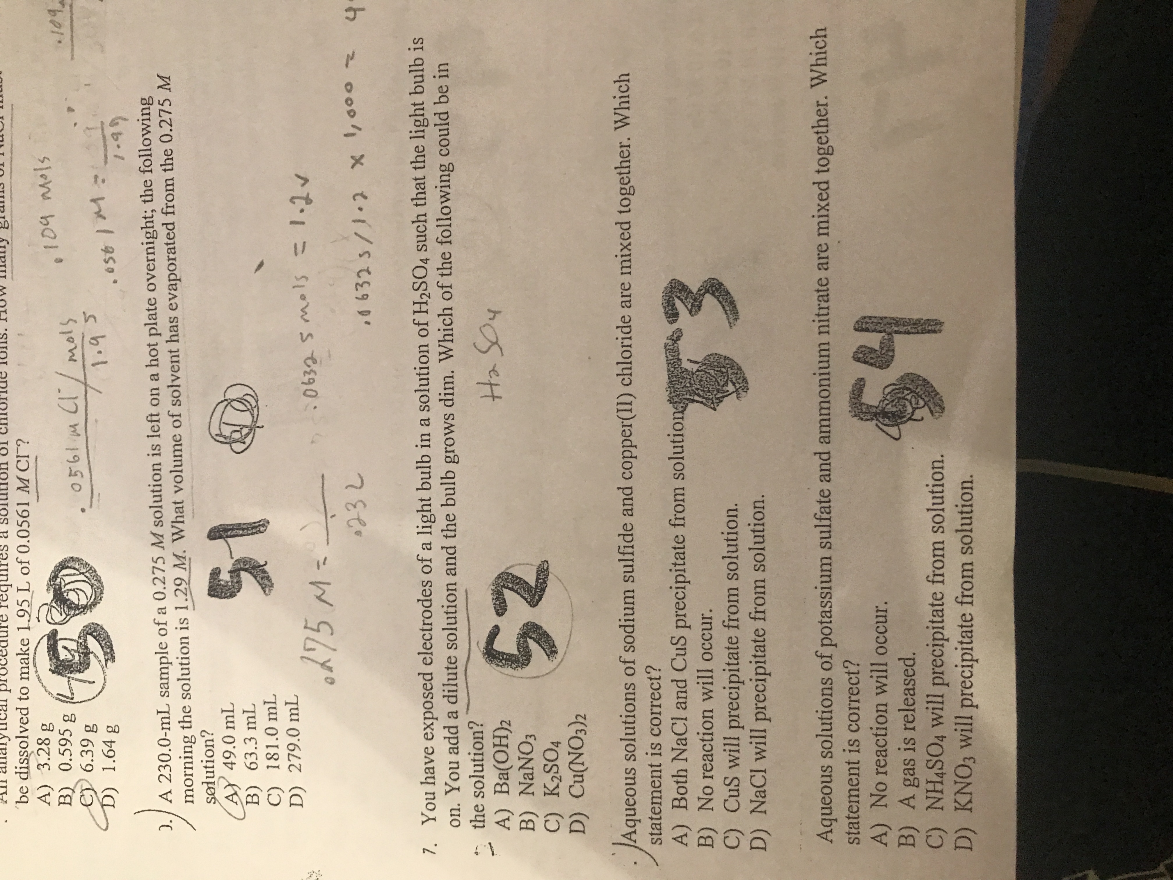 ### Chemistry Problem Set

**Question 5:**  
An analytical procedure requires a solution of chloride ions. How many grams of KCl must be dissolved to make 1.95 L of 0.0561 M Cl⁻?  
- A) 3.28 g  
- B) 0.595 g  
- C) 6.39 g  
- D) 1.64 g  
   
*(Solution indicated as choice C: 6.39 g)*

**Question 6:**  
A 230.0 mL sample of a 0.275 M solution is left on a hot plate overnight; the following morning the solution is 1.29 M. What volume of solvent has evaporated from the 0.275 M solution?  
- A) 49.0 mL  
- B) 63.3 mL  
- C) 181.0 mL  
- D) 279.0 mL  
   
*(Solution indicated as choice A: 49.0 mL)*

**Question 7:**  
You have exposed electrodes of a light bulb in a solution of H₂SO₄ such that the light bulb is on. You add a dilute solution and the bulb grows dim. Which of the following could be in the solution?  
- A) Ba(OH)₂  
- B) NaNO₃  
- C) K₂SO₄  
- D) Cu(NO₃)₂  
   
*(Solution indicated as choice A: Ba(OH)₂)*

**Question 8:**  
Aqueous solutions of sodium sulfide and copper(II) chloride are mixed together. Which statement is correct?  
- A) Both NaCl and CuS precipitate from solution.  
- B) No reaction will occur.  
- C) CuS will precipitate from solution.  
- D) NaCl will precipitate from solution.  
   
*(Solution indicated as choice C: CuS will precipitate from solution)*

**Question 9:**  
Aqueous solutions of potassium sulfate and ammonium nitrate are mixed together. Which statement is correct?  
- A) No reaction will occur.  
- B) A gas is released.  
- C) NH₄SO₄ will precipitate from solution.  
- D) KNO₃ will precipitate from solution.  
   
*(Solution indicated as choice A: No reaction will