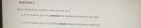 QUESTION 3
About 53.6% of the students in the class got an A.
a. If 15 students got an A, estimate the number of students in the class.
b. If 15 students got an A, find the actual number of students in the class,
