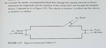 3.5 Consider the steady, incompressible blood flow through the vascular network as shown.
Determine the magnitude and the direction of the volume flow rate through the daughter
branch 2 (denoted as d3 in Figure 3.25). The velocity at location 1 is inflow and the velocity
at location 2 is outflow.
d₁ = 100 μm
V₁ = 100 mm/s
FIGURE 3.25 Figure for Homework Problem 3.5.
d₂ = 35 μm
d₂=75 μm
V₂ = 80 mm/s