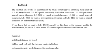 Problem 2
The chairman who works for a company in the private sector receives a monthly basic salary of
L.E. 10,000 (of which L.E. 150 special increment). In addition, he receives L.E. 1000 per month
as work nature allowance, L.E. 2000 per month as travel allowance, LE. 100 per month as social
increment, L.E. 5000 per year as representation allowance and L.E. 1200 per year as special
increment not added to the basic salary.
If you know that he receives L.E. 15,000 annually as his share in the company profits, In
addition to that, he pays L.E. 1800 annual life insurance premium to favor of his minor sons.
Required:
a) Calculate tax due per month
b) How much cash will the chairman receive in his hand
c) Accounting entry needed to record the employee salary