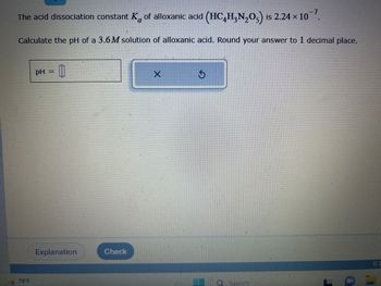 -7
The acid dissociation constant K of alloxanic acid (HC4H₂N₂O) is 2.24 × 10¯7.
Calculate the pH of a 3.6M solution of alloxanic acid. Round your answer to 1 decimal place.
78°F
pH =
0
Explanation
Check
X
Ś
O
Search