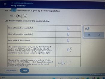 OKINETICS AND EQUILIBRIUM
Using a rate law
The rat certain reaction is given by the following rate law:
rate=k[N₂]³[03]
Use this information to answer the questions below.
84°F
What is the reaction order in N₂?
What is the reaction order in O3?
What is overall reaction order?
At a certain concentration of N₂ and O3, the initial rate of
reaction is 0.710 M/s. What would the initial rate of the
reaction be if the concentration of N₂ were halved? Be sure
your answer has the correct number of significant digits.
The rate of the reaction is measured to be 5.0 x 10³ M / s
when [N₂] = 1.9 M and [03] = 1.0 M. Calculate the value of
the rate constant. Be sure your answer has the correct
number of significant digits.
Explanation
Check
k =
0
0
0
0-
-3 -1
X
C
Ⓒ2023 McGraw Hill LLC