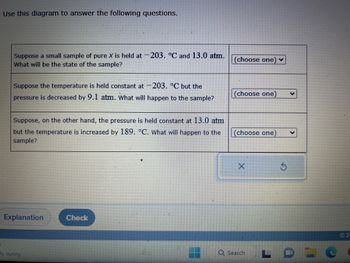 Use this diagram to answer the following questions.
=
Suppose a small sample of pure X is held at -203. °C and 13.0 atm.
What will be the state of the sample?
Suppose the temperature is held constant at -203. °C but the
pressure is decreased by 9.1 atm. What will happen to the sample?
Suppose, on the other hand, the pressure is held constant at 13.0 atm
but the temperature is increased by 189. °C. What will happen to the
sample?
Explanation
ly sunny
Check
(choose one) ✓
(choose one)
(choose one)
Q Search
C
©20