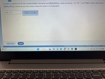 A solution is prepared at 25 °C that is initially 0.20M in chloroacetic acid (HCH₂CICO₂), a weak acid with K=1.3 x 10³, and 0.34 M in sodium chloroacetate
(NaCH₂CICO₂). Calculate the pH of the solution. Round your answer to 2 decimal places.
pH = 0
Explanation
81°F
Mostly sunny
3
F9
Check
$
4
X
с
с
FS
%
5
S
2
1
F6
6
Q Search.
F7
&
7
LDL
F8
*
8
F9
F10
(
9
© 2023 McGraw Hill LLC. All Rights Reserved. Terms of Use | Privacy Center | Accessi
F11
)
0
*+
F12
JE
PrtSc
+
Insert
=
Delete
Backspace
4) J
►/11
Num