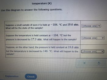 temperature (K)
Use this diagram to answer the following questions.
Suppose a small sample of pure X is held at 104. °C and 19.6 atm.
What will be the state of the sample?
Suppose the temperature is held constant at 104. °C but the
pressure is decreased by 17.3 atm. What will happen to the sample?
Suppose, on the other hand, the pressure is held constant at 19.6 atm
but the temperature is decreased by 146. °C. What will happen to the
sample?
Explanation
Check
(choose one) ✓
(choose one)
choose one
X