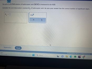 The pH of a 0.35 M solution of hydrocyanic acid (HCN) is measured to be 4.83.
Calculate the acid dissociation constant K of hydrocyanic acid. Be sure your answer has the correct number of significant digits.
K = 0
Explanation
80°F
Mostly cloudy
Check
O
X
Q Search
J
© 2023 McGraw Hill LLC. All Rights Reserved.
11