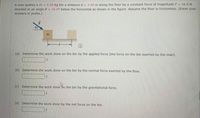 A man pushes a m = 4.00 kg bin a distance d = 3.40 m along the floor by a constant force of magnitude F = 16.0N
directed at an angle 6 = 30.0° below the horizontal as shown in the figure. Assume the floor is frictionless. (Enter your
answers in joules.)
m
(a) Determine the work done on the bin by the applied force (the force on the bin exerted by the man).
(b) Determine the work done on the bin by the normal force exerted by the floor.
(c) Determine the work done on the bin by the gravitational force.
(d) Determine the work done by the net force on the bin.
