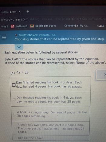 Puglisi-Learn X +
www-awu.aleks.com/alekscgi/x/isl.exe/"c_u-gNsikr7j8P3jH-IQialvdbyp4GtU74E
Gmail M textbooks google classroom
=
CommonLit | My Ac.....
EQUATIONS AND INEQUALITIES
Choosing stories that can be represented by given one-step...
Each equation below is followed by several stories.
Select all of the stories that can be represented by the equation.
If none of the stories can be represented, select "None of the above".
(a) 4x = 28
Dan finished reading his book in x days. Each
day, he read 4 pages. His book has 28 pages.
Dan finished reading his book in 4 days. Each
day, he read x pages. His book has 28 pages.
ALEKS-
A book is x pages long. Dan read 4 pages. He has
28 pages remaining.
A book has two parts. One part is x pages long.
The other part is 4 pages long. The book has 28
pages.
None of the above