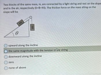 Two blocks of the same mass, m, are connected by a light string and rest on the slope
and in the air, respectively (0<8<90). The friction force on the mass siting on the
slope will be
0
zero
upward along the incline
the same magnitude with the tension in the string
downward along the incline
E
none of above