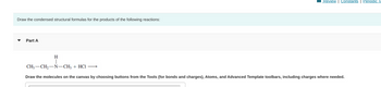 Draw the condensed structural formulas for the products of the following reactions:
Part A
H
Review | Constants Periodic Ta
CH3-CH₂-N-CH3 + HCI →
Draw the molecules on the canvas by choosing buttons from the Tools (for bonds and charges), Atoms, and Advanced Template toolbars, including charges where needed.