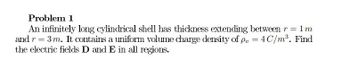 Problem 1
An infinitely long cylindrical shell has thickness extending between r = 1m
and r = 3 m. It contains a uniform volume charge density of p = 4C/m³. Find
the electric fields D and E in all regions.