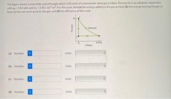 The figure shows a reversible cycle through which 1.00 mole of a monatomic ideal gas is taken. Process bc is an adiabatic expansion,
with p, 12.0 atm and V, 3.90 x 103 m³. For the cycle, find (a) the energy added to the gas as heat, (b) the energy leaving the gas as
heat, (c) the net work done by the gas, and (d) the efficiency of the cycle.
(a) Number
(b) Number
(c) Number
(d) Number
Pressure
Units
Units
Units
Units
Adiabatic
Volume
8.001
||||