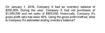 On January 1, 2016, Company X had an inventory balance of
$200,000. During the year, Company X had net purchases of
$1,000,000 and net sales of $900,000. Historically, Company X's
gross profit ratio has been 40%. Using the gross profit method, what
is Company X's estimated ending inventory balance?