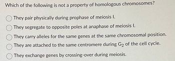 Which of the following is not a property of homologous chromosomes?
They pair physically during prophase of meiosis I.
They segregate to opposite poles at anaphase of meiosis I.
They carry alleles for the same genes at the same chromosomal position.
They are attached to the same centromere during G₂ of the cell cycle.
They exchange genes by crossing-over during meiosis.