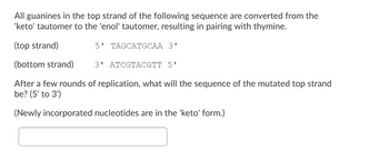 All guanines in the top strand of the following sequence are converted from the
'keto' tautomer to the 'enol' tautomer, resulting in pairing with thymine.
(top strand)
5' TAGCATGCAA 3'
(bottom strand)
After a few rounds of replication, what will the sequence of the mutated top strand
be? (5' to 3')
(Newly incorporated nucleotides are in the 'keto' form.)
3' ATCGTACGTT 5'