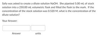 Sally was asked to create a dilute solution NaOH. She pipetted 5.00 mL of stock
solution into a 250.00 mL volumetric flask and filled the flask to the mark. If the
concentration of the stock solution was 0.520 M, what is the concentration of the
dilute solution?
Your Answer:
Answer
units