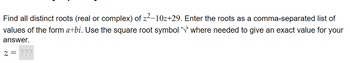 comma-separated list of
Find all distinct roots (real or complex) of z²-10z+29. Enter the roots as a
values of the form a+bi. Use the square root symbol '√' where needed to give an exact value for your
answer.
Z = ???