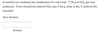 A student was studying the combustion of a new fuel. 7.78 g of CO2 gas was
produced. If the theoretical yield of CO2 was 9.56 g, what is the % yield of this
reaction?
Your Answer:
Answer