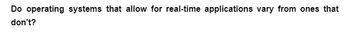 Do operating systems that allow for real-time applications vary from ones that
don't?