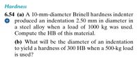 Hardness
6.54 (a) A 10-mm-diameter Brinell hardness indenter
O produced an indentation 2.50 mm in diameter in
a steel alloy when a load of 1000 kg was used.
Compute the HB of this material.
(b) What will be the diameter of an indentation
to yield a hardness of 300 HB when a 500-kg load
is used?
