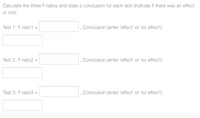 Calculate the three F-ratios and state a conclusion for each test (indicate if there was an effect
or not):
Test 1: F-ratio1 =
Conclusion (enter 'effect' or 'no effect'):
Test 2: F-ratio2 =
, Conclusion (enter 'effect' or 'no effect'):
Test 3: F-ratio3 =
Conclusion (enter 'effect' or 'no effect'):
