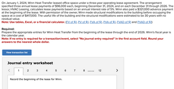 On January 1, 2024, Winn Heat Transfer leased office space under a three-year operating lease agreement. The arrangement
specified three annual lease payments of $96,000 each, beginning December 31, 2024, and on each December 31 through 2026. The
lessor, HVAC Leasing, calculates lease payments based on an annual interest rate of 5%. Winn also paid a $321,000 advance payment
at the beginning of the lease. With permission of the owner, Winn made structural modifications to the building before occupying the
space at a cost of $417,000. The useful life of the building and the structural modifications were estimated to be 30 years with no
residual value.
Note: Use tables, Excel, or a financial calculator. (FV of $1, PV of $1, FVA of $1, PVA of $1, FVAD of $1 and PVAD of $1)
Required:
Prepare the appropriate entries for Winn Heat Transfer from the beginning of the lease through the end of 2026. Winn's fiscal year is
the calendar year.
Note: If no entry is required for a transaction/event, select "No journal entry required" in the first account field. Round your
vers to the nearest whole dollar.
View transaction list
Journal entry worksheet
1
2
3
4 5 6 7
Record the beginning of the lease for Winn.
8
12